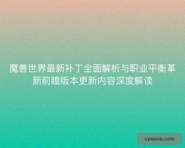 魔兽世界最新补丁全面解析与职业平衡革新前瞻版本更新内容深度解读