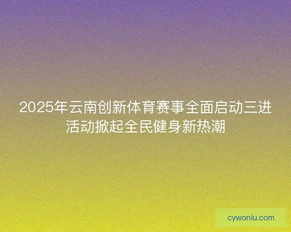 2025年云南创新体育赛事全面启动三进活动掀起全民健身新热潮