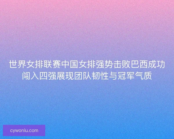 世界女排联赛中国女排强势击败巴西成功闯入四强展现团队韧性与冠军气质