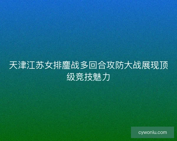 天津江苏女排鏖战多回合攻防大战展现顶级竞技魅力