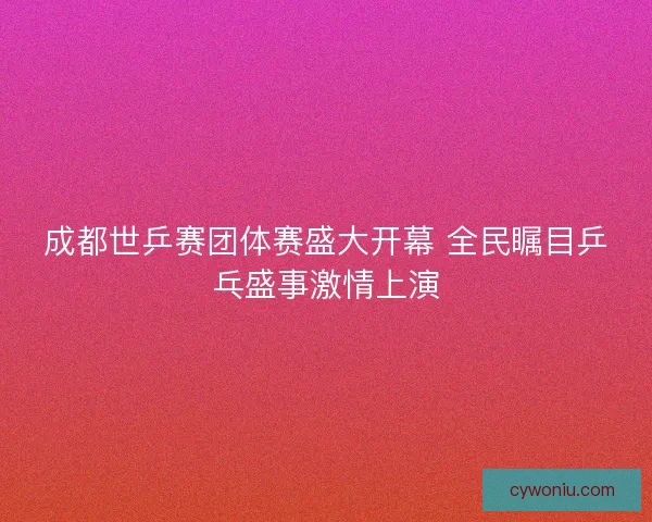 成都世乒赛团体赛盛大开幕 全民瞩目乒乓盛事激情上演